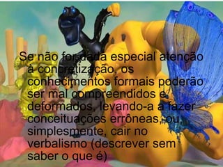 Se não for dada especial atenção à concretização, os conhecimentos formais poderão ser mal compreendidos e deformados, levando-a a fazer conceituações errôneas, ou, simplesmente, cair no verbalismo (descrever sem saber o que é) 