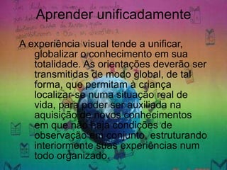 Aprender unificadamente A experiência visual tende a unificar, globalizar o conhecimento em sua totalidade. As orientações deverão ser transmitidas de modo global, de tal forma, que permitam à criança localizar-se numa situação real de vida, para poder ser auxiliada na aquisição de novos conhecimentos em que não haja condições de observação em conjunto, estruturando interiormente suas experiências num todo organizado. 