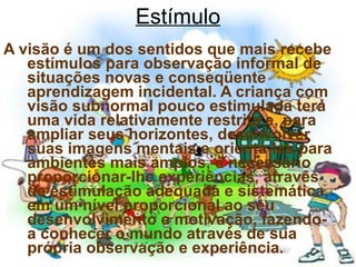 Estímulo A visão é um dos sentidos que mais recebe estímulos para observação informal de situações novas e conseqüente aprendizagem incidental. A criança com visão subnormal pouco estimulada terá uma vida relativamente restrita e, para ampliar seus horizontes, desenvolver suas imagens mentais e orientá-las para ambientes mais amplos, é necessário proporcionar-lhe experiências, através de estimulação adequada e sistemática, em um nível proporcional ao seu desenvolvimento e motivação, fazendo-a conhecer o mundo através de sua própria observação e experiência. 