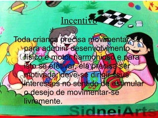 Incentivo Toda criança precisa movimentar-se para adquirir desenvolvimento físico e motor harmonioso e para isto se efetivar, ela precisa ser motivada; deve-se dirigir seus interesses no sentido de estimular o desejo de movimentar-se livremente. 