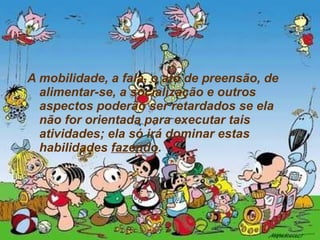 A mobilidade, a fala, o ato de preensão, de alimentar-se, a socialização e outros aspectos poderão ser retardados se ela não for orientada para executar tais atividades; ela só irá dominar estas habilidades  fazendo .  