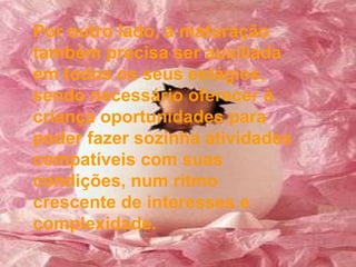 Por outro lado, a maturação também precisa ser auxiliada em todos os seus estágios, sendo necessário oferecer à criança oportunidades para poder fazer sozinha atividades compatíveis com suas condições, num ritmo crescente de interesses e complexidade. 