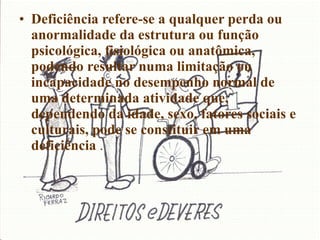 Deficiência refere-se a qualquer perda ou anormalidade da estrutura ou função psicológica, fisiológica ou anatômica, podendo resultar numa limitação ou incapacidade no desempenho normal de uma determinada atividade que, dependendo da idade, sexo, fatores sociais e culturais, pode se constituir em uma deficiência  . 