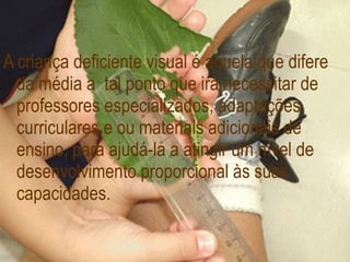 A criança deficiente visual é aquela que difere da média a  tal ponto que irá necessitar de professores especializados, adaptações curriculares e ou materiais adicionais de ensino, para ajudá-la a atingir um nível de desenvolvimento proporcional às suas capacidades. 