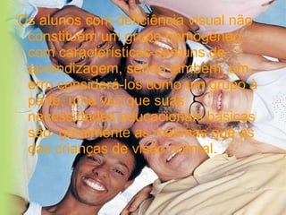 Os alunos com deficiência visual não constituem um grupo homogêneo, com características comuns de aprendizagem, sendo também, um erro considerá-los como um grupo à parte, uma vez que suas necessidades educacionais básicas são, geralmente as mesmas que as das crianças de visão normal. 