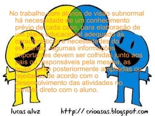 No trabalho com alunos de visão subnormal há necessidade de um conhecimento prévio de cada caso, para elaboração de um plano educacional adequado às características e necessidades do educando. Algumas informações importantes devem ser colhidas junto aos pais ou responsáveis pela mesma, as quais serão posteriormente ampliadas ou rejeitadas de acordo com o desenvolvimento das atividades no contato direto com o aluno. 