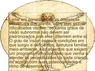 Levar em consideração as diferenças individuais dos alunos, entre elas as dificuldades visuais,  os vários graus de visão subnormal não devem ser padronizados,pois eles  diferirem entre si. O grau de visão, época e condições em que surgiu a deficiência, estrutura familiar, meio-ambiente, são aspectos que exigem um programa individualizado que venha a atender às necessidades de cada criança, de acordo com suas potencialidades e ritmo de desempenho. 