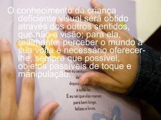 O conhecimento da criança deficiente visual será obtido através dos outros sentidos, que não a visão; para ela, realmente, perceber o mundo à sua volta é necessário oferecer-lhe, sempre que possível, objetos passíveis de toque e manipulação.  
