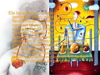 Ela irá adquirir a noção de forma, tamanho, peso, solidez, textura, flexibilidade, temperatura e outras características dos objetos, principalmente através do tato. Os modelos deverão ser ampliados quando os originais forem muito pequenos e diminuídos quando muito grandes. Estas adaptações, no entanto, não deixam de ser uma distorção do real e as diferenças devem ser detalhadamente explicadas à criança em suas devidas proporções. 