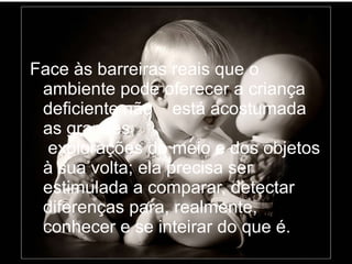Face às barreiras reais que o ambiente pode oferecer a criança deficiente não  está acostumada as grandes  explorações do meio e dos objetos à sua volta; ela precisa ser estimulada a comparar, detectar diferenças para, realmente, conhecer e se inteirar do que é. 