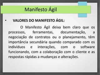 Manifesto Ágil 
• VALORES DO MANIFESTO ÁGIL: 
O Manifesto Ágil deixa bem claro que os 
processos, ferramentas, documentação, a 
negociação de contratos ou o planejamento, têm 
importância secundária quando comparado com os 
indivíduos e interações, com o software 
funcionando, com a colaboração com o cliente e as 
respostas rápidas a mudanças e alterações. 
 