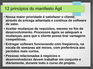 12 principios do manifesto Ágil 
● Nossa maior prioridade é satisfazer o cliente, 
através da entrega adiantada e contínua de software 
de valor. 
● Aceitar mudanças de requisitos, mesmo no fim do 
desenvolvimento. Processos ágeis se adequam a 
mudanças, para que o cliente possa tirar vantagens 
competitivas. 
● Entregar software funcionando com freqüencia, na 
escala de semanas até meses, com preferência aos 
períodos mais curtos. 
● Pessoas relacionadas à negócios e 
desenvolvedores devem trabalhar em conjunto e 
diáriamente, durante todo o curso do projeto. 
 