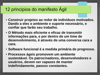 12 principios do manifesto Ágil 
● Construir projetos ao redor de indivíduos motivados. 
Dando a eles o ambiente e suporte necessário, e 
confiar que farão seu trabalho. 
● O Método mais eficiente e eficaz de transmitir 
informações para, e por dentro de um time de 
desenvolvimento, é através de uma conversa cara a 
cara. 
● Software funcional é a medida primária de progresso. 
● Processos ágeis promovem um ambiente 
sustentável. Os patrocinadores, desenvolvedores e 
usuários, devem ser capazes de manter 
indefinidamente, passos constantes. 
 
