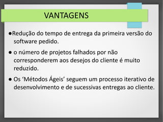 VANTAGENS 
●Redução do tempo de entrega da primeira versão do 
software pedido. 
● o número de projetos falhados por não 
corresponderem aos desejos do cliente é muito 
reduzido. 
● Os ‘Métodos Ágeis’ seguem um processo iterativo de 
desenvolvimento e de sucessivas entregas ao cliente. 
 