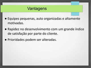 Vantagens 
● Equipes pequenas, auto organizadas e altamente 
motivadas. 
● Rapidez no desenvolvimento com um grande índice 
de satisfação por parte do cliente. 
● Prioridades podem ser alteradas. 
 