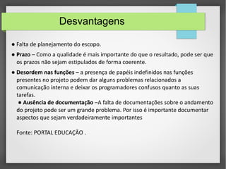 Desvantagens 
● Falta de planejamento do escopo. 
● Prazo – Como a qualidade é mais importante do que o resultado, pode ser que 
os prazos não sejam estipulados de forma coerente. 
● Desordem nas funções – a presença de papéis indefinidos nas funções 
presentes no projeto podem dar alguns problemas relacionados a 
comunicação interna e deixar os programadores confusos quanto as suas 
tarefas. 
● Ausência de documentação –A falta de documentações sobre o andamento 
do projeto pode ser um grande problema. Por isso é importante documentar 
aspectos que sejam verdadeiramente importantes 
Fonte: PORTAL EDUCAÇÃO . 
 