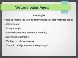 Metodologias Ágeis 
Introdução 
Nesta apresentação iremos falar um pouco sobre métodos ágeis; 
. Como surgiu; 
. Por que surgiu; 
. Quem desenvolveu esse novo método; 
. Quem usa atualmente; 
. Vantagens e desvantagens; 
. Exemplo de algumas metodologias ágeis. 
 