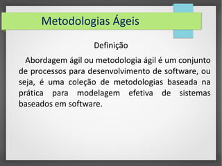 Metodologias Ágeis 
Definição 
Abordagem ágil ou metodologia ágil é um conjunto 
de processos para desenvolvimento de software, ou 
seja, é uma coleção de metodologias baseada na 
prática para modelagem efetiva de sistemas 
baseados em software. 
 