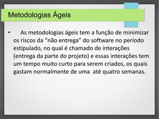 Metodologias Ágeis 
• As metodologias ágeis tem a função de minimizar 
os riscos da “não entrega” do software no período 
estipulado, no qual é chamado de interações 
(entrega da parte do projeto) e essas interações tem 
um tempo muito curto para serem criados, os quais 
gastam normalmente de uma até quatro semanas. 
 