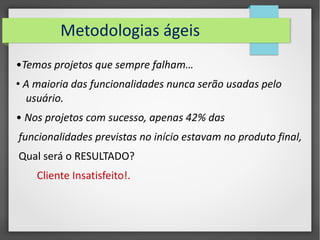 Metodologias ágeis 
•Temos projetos que sempre falham… 
• A maioria das funcionalidades nunca serão usadas pelo 
usuário. 
• Nos projetos com sucesso, apenas 42% das 
funcionalidades previstas no início estavam no produto final, 
Qual será o RESULTADO? 
Cliente Insatisfeito!. 
 