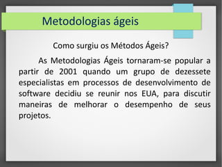 Metodologias ágeis 
Como surgiu os Métodos Ágeis? 
As Metodologias Ágeis tornaram-se popular a 
partir de 2001 quando um grupo de dezessete 
especialistas em processos de desenvolvimento de 
software decidiu se reunir nos EUA, para discutir 
maneiras de melhorar o desempenho de seus 
projetos. 
 