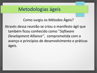 Metodologias ágeis 
Como surgiu os Métodos Ágeis? 
Através dessa reunião se criou o manifesto ágil que 
também ficou conhecido como ''Software 
Development Alliance'', comprometida com o 
avanço e princípios de desenvolvimento e práticas 
ágeis. 
 
