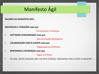 Manifesto Ágil 
VALORES DO MANIFESTO ÁGIL: 
INDIVÍDUOS E ITERAÇÕES mais que 
Ferramentas e Processos 
• SOFTWARE FUNCIONANDO mais que 
Documentação Abrangente 
• COLABORAÇÃO COM O CLIENTE mais que 
Negociação de Contratos 
• RESPONDER A MUDANÇAS mais que 
Seguir um Plano 
• Ou seja, mesmo havendo valor nos item à direita, valorizamos mais os itens à esquerda." 
 
