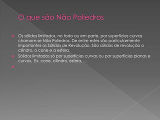  Os sólidos limitados, no todo ou em parte, por superfícies curvas
  chamam-se Não Poliedros. De entre estes são particularmente
  importantes os Sólidos de Revolução. São sólidos de revolução o
  cilindro, o cone e a esfera.
 Sólidos limitados só por superfícies curvas ou por superfícies planas e
  curvas. Ex. cone, cilindro, esfera, ...

 