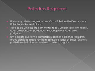    Existem 9 poliedros regulares que são os 5 Sólidos Platónicos e os 4
    Poliedros de Kepler-Poinsot.
   Trata-se de um objecto com muitas faces. Um poliedro tem "bicos",
    que são os ângulos poliédricos, e faces planas, que são os
    polígonos.
   Um poliedro que tenha como faces apenas polígonos regulares,
    todos idênticos, e que também apresente todos os bicos (ângulos
    poliédricos) idênticos entre si é um poliedro regular.
 