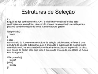 Estruturas de Seleção 
if – 
É igual ao if já conhecido em C/C++, é feito uma verificação e caso essa 
verificação seja verdadeira, ele executa o bloco, caso contrário ele salta para o 
próximo comando depois do bloco. A sua estrutura geral é: 
if(expressão) { 
bloco 
} 
if-else – 
Ao contrário do if, que é uma estrutura de seleção unidirecional, o if-else é uma 
estrutura de seleção bidirecional, pois é analisada a expressão da mesma forma 
que é feita no if, se a expressão for verdadeira é executada a expressão do bloco 
do if (bloco 1), porém caso seja falso é executada o bloco do else (bloco 2). A sua 
estrutura geral é: 
//if(expressão){ 
bloco1 
}else{ 
bloco2 
}// 
 