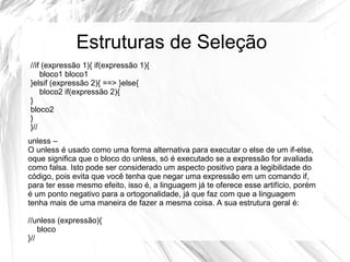 Estruturas de Seleção 
//if (expressão 1){ if(expressão 1){ 
bloco1 bloco1 
}elsif (expressão 2){ ==> }else{ 
bloco2 if(expressão 2){ 
} 
bloco2 
} 
}// 
unless – 
O unless é usado como uma forma alternativa para executar o else de um if-else, 
oque significa que o bloco do unless, só é executado se a expressão for avaliada 
como falsa. Isto pode ser considerado um aspecto positivo para a legibilidade do 
código, pois evita que você tenha que negar uma expressão em um comando if, 
para ter esse mesmo efeito, isso é, a linguagem já te oferece esse artifício, porém 
é um ponto negativo para a ortogonalidade, já que faz com que a linguagem 
tenha mais de uma maneira de fazer a mesma coisa. A sua estrutura geral é: 
//unless (expressão){ 
bloco 
}// 
 