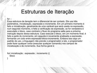 Estruturas de Iteração 
for – 
Essa estrutura de iteração tem o diferencial de ser contado. Ele usa três 
parâmetros, inicialização, expressão e incremento. Em um primeiro momento é 
feito a inicialização, geralmente de uma variável que será usada na expressão, 
num segundo momento, é feito a verificação da expressão, se for verdadeira é 
executado o bloco, caso contrario o fluxo do programa salta para a próxima 
instrução depois dessa estrutura. Caso execute o bloco, em um momento final, é 
feito a parte do incremento, em seguida é novamente analisada a expressão, 
formando um ciclo entre expressão-bloco-incremento. Embora isso seja um 
padrão de uso, a linguagem não prende o programador a isto, o programador 
pode fazer qualquer coisa (executar qualquer comando) nos campos de 
inicialização e de incremento. Sua forma geral é: 
for( inicialização ; expressão ; incremento ){ 
bloco 
} 
 