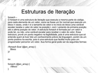 Estruturas de Iteração 
foreach – 
O foreach é uma estrutura de iteração que executa a mesma parte do código, 
para cada elemento de um vetor, como se fosse um for normal que executa um 
bloco n vezes, onde n é o tamanho do vetor e no inicio do bloco uma variável 
escalar recebe o valor do vetor na posição i, com i variando da primeira posição 
até a ultima posição do vetor. A estrutura foreach é formada por um vetor e 
pode ter, ou não, uma variável escalar para receber o valor do vetor. Essa 
estrutura, provê um ponto negativo na legibilidade, pois é uma estrutura que só 
entende quem já tiver tido um conhecimento prévio da linguagem, porém da um 
ponto positivo na escrita, pois é uma estrutura que facilita muito para um 
programador percorrer um vetor. Sua forma geral pode ser da seguintes formas: 
//foreach $var (@an_array) { 
Bloco 
}// 
ou 
foreach (@an_array) { 
//Bloco 
} 
 