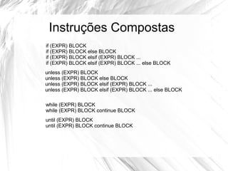 Instruções Compostas 
if (EXPR) BLOCK 
if (EXPR) BLOCK else BLOCK 
if (EXPR) BLOCK elsif (EXPR) BLOCK ... 
if (EXPR) BLOCK elsif (EXPR) BLOCK ... else BLOCK 
unless (EXPR) BLOCK 
unless (EXPR) BLOCK else BLOCK 
unless (EXPR) BLOCK elsif (EXPR) BLOCK ... 
unless (EXPR) BLOCK elsif (EXPR) BLOCK ... else BLOCK 
while (EXPR) BLOCK 
while (EXPR) BLOCK continue BLOCK 
until (EXPR) BLOCK 
until (EXPR) BLOCK continue BLOCK 
 