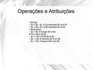 Operações e Atribuições 
• Strings: 
– $a = $b . $c; # Concatenate $b and $c 
– $a = $b x $c; # $b repeated $c times 
• Atribuições: 
– $a = $b; # Assign $b to $a 
# Faz cópia de $a 
– $a += $b; # Add $b to $a 
– $a -= $b; # Subtract $b from $a 
– $a .= $b; # Append $b onto $a 
 