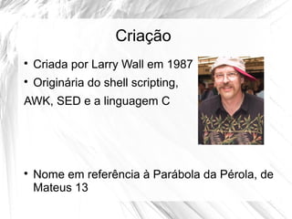 Criação 
 Criada por Larry Wall em 1987 
 Originária do shell scripting, 
AWK, SED e a linguagem C 
 Nome em referência à Parábola da Pérola, de 
Mateus 13 
 