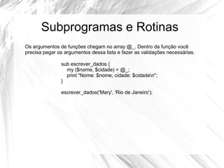 Subprogramas e Rotinas 
Os argumentos de funções chegam no array @_. Dentro da função você 
precisa pegar os argumentos dessa lista e fazer as validações necessárias. 
sub escrever_dados { 
my ($nome, $cidade) = @_; 
print "Nome: $nome, cidade: $cidaden"; 
} 
escrever_dados('Mary', 'Rio de Janeiro'); 
 