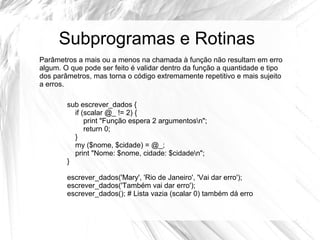 Subprogramas e Rotinas 
Parâmetros a mais ou a menos na chamada à função não resultam em erro 
algum. O que pode ser feito é validar dentro da função a quantidade e tipo 
dos parâmetros, mas torna o código extremamente repetitivo e mais sujeito 
a erros. 
sub escrever_dados { 
if (scalar @_ != 2) { 
print "Função espera 2 argumentosn"; 
return 0; 
} 
my ($nome, $cidade) = @_; 
print "Nome: $nome, cidade: $cidaden"; 
} 
escrever_dados('Mary', 'Rio de Janeiro', 'Vai dar erro'); 
escrever_dados('Também vai dar erro'); 
escrever_dados(); # Lista vazia (scalar 0) também dá erro 
