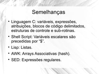Semelhanças 
 Linguagem C: variáveis, expressões, 
atribuições, blocos de código delimitados, 
estruturas de controle e sub-rotinas. 
 Shell Script: Variáveis escalares são 
precedidas por “$”. 
 Lisp: Listas. 
 AWK: Arrays Associativas (hash). 
 SED: Expressões regulares. 
 