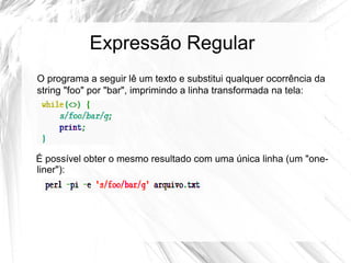 Expressão Regular 
O programa a seguir lê um texto e substitui qualquer ocorrência da 
string "foo" por "bar", imprimindo a linha transformada na tela: 
É possível obter o mesmo resultado com uma única linha (um "one-liner"): 
 