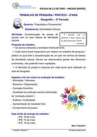 ESCOLA EB 2,3 DE EIRIZ – ANCEDE (BAIÃO)
Geografia - 2016/2017 A Professora, Marta Rosas
TRABALHO DE PESQUISA / PRÁTICO – 8ºANO
Geografia – 3º Período
Domínio: “População e Povoamento.”
Subdomínio: Diversidade Cultural.
Atividade: Caracterização de países de
acordo com os seus fatores de identidade
cultural.
Proposta de trabalho:
✓ Os alunos realizarão a atividade individualmente.
✓ Cada aluno ficará responsável por realizar um trabalho de pesquisa /
prático no qual fará a caracterização de um país em termos de fatores
de identidade cultural. Devem ser selecionados países dos diferentes
continentes, não podendo haver repetições.
✓ A definição do projeto a executar por cada aluno será realizada na
aula de Geografia.
Aspetos a ter em conta na avaliação do trabalho:
- Motivação / Interesse;
- Estrutura / Organização;
- Correção Científica;
- Qualidade da produção escrita (valorização
de “produção própria”);
- Estética / Criatividade;
- Apresentação do resultado final;
- Cumprimento de prazos.
Data limite de entrega do trabalho:
- 8ºA: 16 de maio.
- 8ºB: 15 de maio.
- 8ºC: 15 de maio.
Bom Trabalho!
É fazendo que se
aprende a fazer aquilo que
se deve aprender a fazer.
Aristóteles.