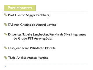 Participantes
 Prof. Cleiton Stigger Perleberg

 TAE Ana Cristina do Amaral Lovato

 Discentes: Tatielle Langbecker, Kevylin da Silva integrantes
      do Grupo PET Agronegócio.

 TLab João Ícaro Pafiadache Morelle

 TLab Anelise Afonso Martins
 