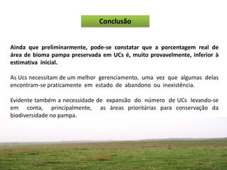 Conclusão


Ainda que preliminarmente, pode-se constatar que a porcentagem real de
área de bioma pampa preservada em UCs é, muito provavelmente, inferior à
estimativa inicial.

As Ucs necessitam de um melhor gerenciamento, uma vez que algumas delas
encontram-se praticamente em estado de abandono ou inexistência.

Evidente também a necessidade de expansão do número de UCs levando-se
em conta, principalmente, as áreas prioritárias para conservação da
biodiversidade no pampa.
 