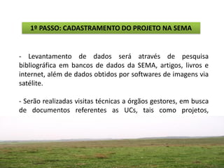 1º PASSO: CADASTRAMENTO DO PROJETO NA SEMA


- Levantamento de dados será através de pesquisa
bibliográfica em bancos de dados da SEMA, artigos, livros e
internet, além de dados obtidos por softwares de imagens via
satélite.

- Serão realizadas visitas técnicas a órgãos gestores, em busca
de documentos referentes as UCs, tais como projetos,
documentos de registros e regularização. Também serão feitas
saídas de campo de no máximo 3 dias, onde será realizada
uma
 