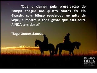 ‘Que o clamor pela preservação do
Pampa chegue aos quatro cantos do Rio
Grande, com fôlego redobrado no grito de
Sepé, e mostre a toda gente que esta terra
AINDA tem dono!’

Tiago Gomes Santos
 