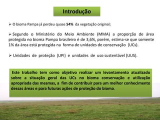 Introdução
 O bioma Pampa já perdeu quase 54% da vegetação original;

 Segundo o Ministério do Meio Ambiente (MMA) a proporção de área
protegida no bioma Pampa brasileiro é de 3,6%, porém, estima-se que somente
1% da área está protegida na forma de unidades de conservação (UCs).

 Unidades de proteção (UPI) e unidades de uso sustentável (UUS).


  Este trabalho tem como objetivo realizar um levantamento atualizado
 sobre a situação geral das UCs no bioma conservação e utilização
 apropriada das mesmas, a fim de contribuir para um melhor conhecimento
 dessas áreas e para futuras ações de proteção do bioma.
 