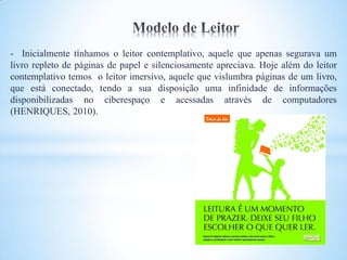 - Inicialmente tínhamos o leitor contemplativo, aquele que apenas segurava um
livro repleto de páginas de papel e silenciosamente apreciava. Hoje além do leitor
contemplativo temos o leitor imersivo, aquele que vislumbra páginas de um livro,
que está conectado, tendo a sua disposição uma infinidade de informações
disponibilizadas no ciberespaço e acessadas através de computadores
(HENRIQUES, 2010).
 
