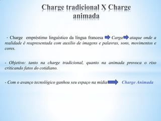 - Charge empréstimo linguístico da língua francesa     Carga     ataque onde a
realidade é reapresentada com auxilio de imagens e palavras, sons, movimentos e
cores.


- Objetivo: tanto na charge tradicional, quanto na animada provoca o riso
criticando fatos do cotidiano.


- Com o avanço tecnológico ganhou seu espaço na mídia        Charge Animada
 