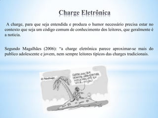 A charge, para que seja entendida e produza o humor necessário precisa estar no
contexto que seja um código comum de conhecimento dos leitores, que geralmente é
a noticia.


Segundo Magalhães (2006): “a charge eletrônica parece aproximar-se mais do
publico adolescente e jovem, nem sempre leitores típicos das charges tradicionais.
 
