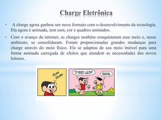 -   A charge agora ganhou um novo formato com o desenvolvimento da tecnologia.
    Ela agora é animada, tem som, cor e quadros animados.
-   Com o avanço da internet, as charges também conquistaram esse meio e, nesse
    ambiente, se consolidaram. Foram proporcionadas grandes mudanças para
    charge através do meio físico. Ela se adaptou de seu meio imóvel para uma
    forma animada carregada de efeitos que atendem as necessidades dos novos
    leitores.
 